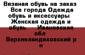 Вязаная обувь на заказ  - Все города Одежда, обувь и аксессуары » Женская одежда и обувь   . Ивановская обл.,Верхнеландеховский р-н